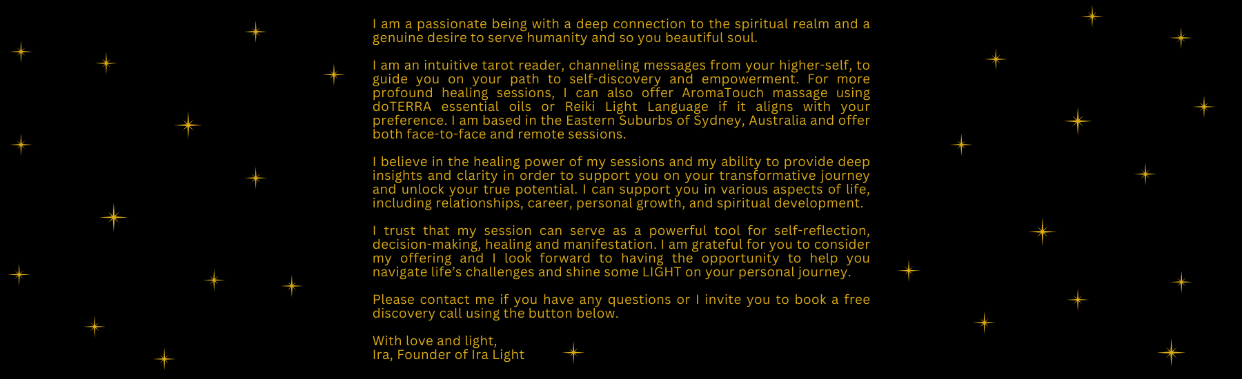 A recap of is Ira Light who is a holistic practitioner offering Tarot Readings, Oracle readings, Reiki and light language. She is based in Sydney Australia in the Eastern Suburbs near Bondi Junction and offer remote and face to face session for clients looking support for their career, love life, relationship, making a decision or their spiritual journey