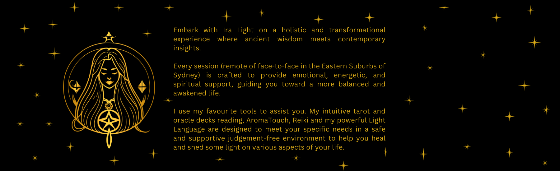 A beautiful golden image of a woman with stars all around her showing that having a session with Ira Light will be very transformative. Session can be remote, online or face to face in Sydney, near Bondi Junction in the Eastern Suburbs. People will get emotional support, will be guided and energetically supported thanks to Ira Light's magic using her favourite tools, Tarot and Oracle cards, AromaTouch doTERRA essential oils for an energetic massage and reiki light language, galactic sound healing experience